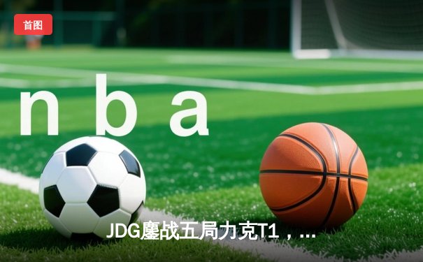 JDG鏖战五局力克T1，369神级发挥锁定MSI决赛席位