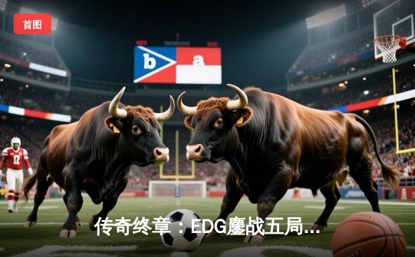 传奇终章：EDG鏖战五局击败GEN，挺进英雄联盟S11全球总决赛