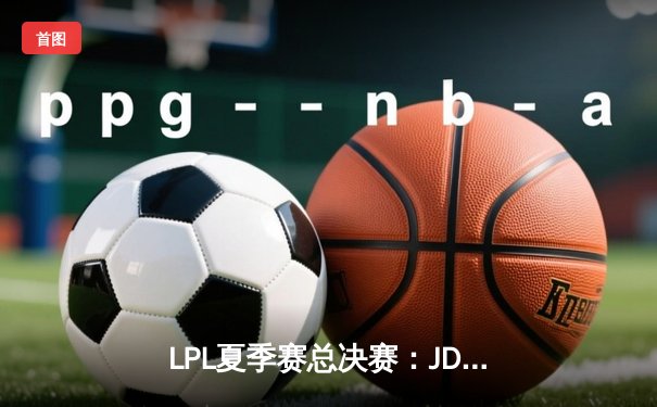 LPL夏季赛总决赛：JDG鏖战五局力克BLG，勇夺三连冠创联赛新历史